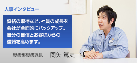 人事インタビュー 資格の取得など、社員の成長を会社が全面的にバックアップ。自分の自信とお客様からの信頼を高めます。 総務部総務課長 関矢 篤史