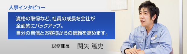 人事インタビュー 資格の取得など、社員の成長を会社が全面的にバックアップ。自分の自信とお客様からの信頼を高めます。 総務部総務課長 関矢 篤史